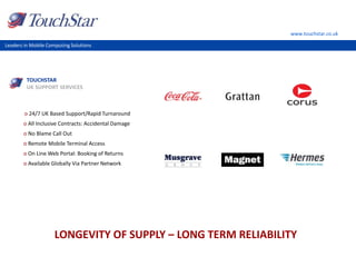 www.touchstar.co.uk
Leaders in Mobile Computing Solutions
o 24/7 UK Based Support/Rapid Turnaround
o All Inclusive Contracts: Accidental Damage
o No Blame Call Out
o Remote Mobile Terminal Access
o On Line Web Portal: Booking of Returns
o Available Globally Via Partner Network
LONGEVITY OF SUPPLY – LONG TERM RELIABILITY
TOUCHSTAR
UK SUPPORT SERVICES
 