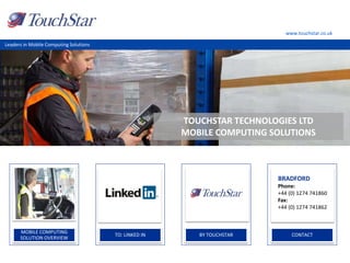 www.touchstar.co.uk
Leaders in Mobile Computing Solutions
MOBILE COMPUTING
SOLUTION OVERVIEW
.
TO: LINKED IN
.
BY TOUCHSTAR
.
CONTACT
.
BRADFORD
Phone:
+44 (0) 1274 741860
Fax:
+44 (0) 1274 741862
TOUCHSTAR TECHNOLOGIES LTD
MOBILE COMPUTING SOLUTIONS
 