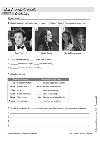 Unit 3 Favorite people 
Lesson A Celebrities 
Figure it out 
A. Read the sentences Sandra says on page 22 of Student’s Book 1. Complete the sentences. 
1 2 3 
Sean Penn Norah Jones the Williams sisters 
1. "He'_s_ so good-looking. _____ new movie is great." 
2. "_______ my favorite singer. _____ voice is amazing." 
3. "_______ matches are always exciting." 
B. Complete the chart. 
Be in statements Possessive adjectives 
I'm a Sean Penn fan. ____ favorite actor is Sean Penn. 
You're a tennis fan. Your favorite sport is tennis. 
He's an actor. _____ new movie is great. 
She's a famous singer. _____ voice is amazing. 
We're Giants fans. Our favorite team is the Giants. 
They're tennis players. _______ matches are exciting. 
Touchstone Level 1 Figure it out worksheet Unit 3 Favorite people • Lesson A 
© Cambridge University Press 2010 Photocopiable 
C. Write four sentences about your favorite celebrities. Remember to use possessive adjectives. 
1. _____________________________________________________________________________. 
2. _____________________________________________________________________________. 
3. _____________________________________________________________________________. 
4. _____________________________________________________________________________. 
 
