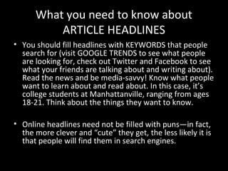 What you need to know about
          ARTICLE HEADLINES
• You should fill headlines with KEYWORDS that people
  search for (visit GOOGLE TRENDS to see what people
  are looking for, check out Twitter and Facebook to see
  what your friends are talking about and writing about).
  Read the news and be media-savvy! Know what people
  want to learn about and read about. In this case, it’s
  college students at Manhattanville, ranging from ages
  18-21. Think about the things they want to know.

• Online headlines need not be filled with puns—in fact,
  the more clever and “cute” they get, the less likely it is
  that people will find them in search engines.
 