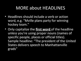 MORE about HEADLINES
• Headlines should include a verb or action
  word, e.g. “Mville plans party for winning
  hockey team.”
• Only capitalize the first word of the headline
  unless you’re using proper nouns (names of
  specific people, places or official titles).
  Sample headline: “The president of the United
  States delivers speech to Manhattanville
  grads”
 