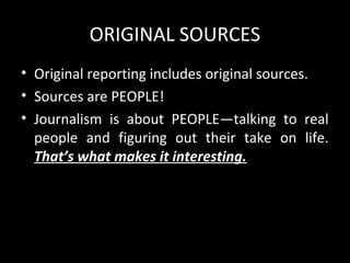 ORIGINAL SOURCES
• Original reporting includes original sources.
• Sources are PEOPLE!
• Journalism is about PEOPLE—talking to real
  people and figuring out their take on life.
  That’s what makes it interesting.
 