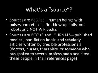What’s a “source”?
• Sources are PEOPLE—human beings with
  pulses and reflexes. Not blow-up dolls, not
  robots and NOT Wikipedia.
• Sources are BOOKS and JOURNALS—published
  medical, non-fiction books and scholarly
  articles written by credible professionals
  (doctors, nurses, therapists, or someone who
  has spoken to several professionals and cited
  these people in their references page)
 
