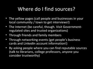 Where do I find sources?
• The yellow pages (call people and businesses in your
  local community / town to get interviews!)
• The Internet (be careful, though. Visit Government-
  regulated sites and trusted organizations)
• Through friends and family members
• Through networking events (get people’s business
  cards and LinkedIn account information!)
• By asking people where you can find reputable sources
  (talk to librarians, college professors, anyone you
  consider trustworthy)
 