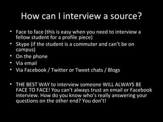 How can I interview a source?
• Face to face (this is easy when you need to interview a
  fellow student for a profile piece)
• Skype (if the student is a commuter and can’t be on
  campus)
• On the phone
• Via email
• Via Facebook / Twitter or Tweet chats / Blogs

• THE BEST WAY to interview someone WILL ALWAYS BE
  FACE TO FACE! You can’t always trust an email or Facebook
  interview. How do you know who’s really answering your
  questions on the other end? You don’t!
 