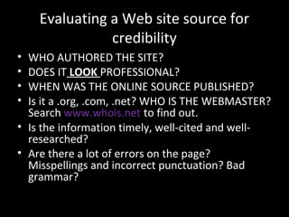 Evaluating a Web site source for
               credibility
• WHO AUTHORED THE SITE?
• DOES IT LOOK PROFESSIONAL?
• WHEN WAS THE ONLINE SOURCE PUBLISHED?
• Is it a .org, .com, .net? WHO IS THE WEBMASTER?
  Search www.whois.net to find out.
• Is the information timely, well-cited and well-
  researched?
• Are there a lot of errors on the page?
  Misspellings and incorrect punctuation? Bad
  grammar?
 
