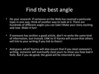 Find the best angle
• Do your research. If someone on the Web has covered a particular
  topic in one way, think of another way to look at it. There are
  hundreds of different angles you can take! Make your story exciting
  and new. Make it fun!

• If someone has written a good article, don’t re-write the same kind
  of information, but instead, LINK to it! Karma will assure that others
  will link to your writing if you link to theirs!

• And guess what? Karma will also assure that if you steal someone’s
  writing, someone will eventually steal yours to show you how bad it
  feels. But if you do good, the good will be returned to you.
 