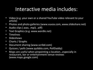 Interactive media includes:
• Video (e.g. your own or a shared YouTube video relevant to your
  article)
• Photos and photo galleries (www.vuvox.com, www.slideshare.net)
• Audio clips (.wav, .mp3, .aiff)
• Text Graphics (e.g. www.wordle.net)
• Timelines
• Slideshows
• Charts / Graphs
• Document sharing (www.scribd.com)
• Quizzes / polls (www.quibblo.com, PollDaddy)
• Maps are useful when pinpointing a location…especially in
  restaurant, bar or entertainment venue reviews
  (www.maps.google.com)
 