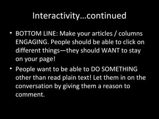 Interactivity…continued
• BOTTOM LINE: Make your articles / columns
  ENGAGING. People should be able to click on
  different things—they should WANT to stay
  on your page!
• People want to be able to DO SOMETHING
  other than read plain text! Let them in on the
  conversation by giving them a reason to
  comment.
 