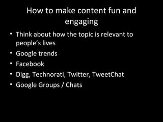 How to make content fun and
              engaging
• Think about how the topic is relevant to
  people’s lives
• Google trends
• Facebook
• Digg, Technorati, Twitter, TweetChat
• Google Groups / Chats
 