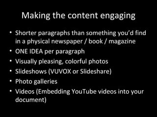 Making the content engaging
• Shorter paragraphs than something you’d find
  in a physical newspaper / book / magazine
• ONE IDEA per paragraph
• Visually pleasing, colorful photos
• Slideshows (VUVOX or Slideshare)
• Photo galleries
• Videos (Embedding YouTube videos into your
  document)
 