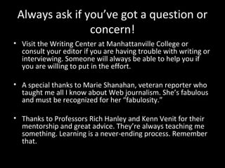 Always ask if you’ve got a question or
                concern!
• Visit the Writing Center at Manhattanville College or
  consult your editor if you are having trouble with writing or
  interviewing. Someone will always be able to help you if
  you are willing to put in the effort.

• A special thanks to Marie Shanahan, veteran reporter who
  taught me all I know about Web journalism. She’s fabulous
  and must be recognized for her “fabulosity.”

• Thanks to Professors Rich Hanley and Kenn Venit for their
  mentorship and great advice. They’re always teaching me
  something. Learning is a never-ending process. Remember
  that.
 