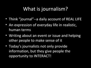 What is journalism?
• Think “journal”--a daily account of REAL LIFE
• An expression of everyday life in realistic,
  human terms
• Writing about an event or issue and helping
  other people to make sense of it
• Today’s journalists not only provide
  information, but they give people the
  opportunity to INTERACT!
 