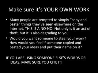 Make sure it’s YOUR OWN WORK
• Many people are tempted to simply “copy and
  paste” things they’ve seen elsewhere on the
  Internet. THIS IS A NO-NO. Not only is it an act of
  theft, but it is also degrading to you.
• Would you want someone to steal your work?
  How would you feel if someone copied and
  pasted your ideas and put their name on it?

IF YOU ARE USING SOMEONE ELSE’S WORDS OR
   IDEAS, MAKE SURE YOU CITE IT!
 