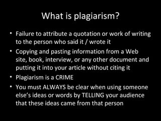 What is plagiarism?
• Failure to attribute a quotation or work of writing
  to the person who said it / wrote it
• Copying and pasting information from a Web
  site, book, interview, or any other document and
  putting it into your article without citing it
• Plagiarism is a CRIME
• You must ALWAYS be clear when using someone
  else’s ideas or words by TELLING your audience
  that these ideas came from that person
 