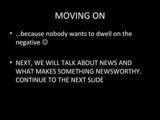MOVING ON
• …because nobody wants to dwell on the
  negative 

• NEXT, WE WILL TALK ABOUT NEWS AND
  WHAT MAKES SOMETHING NEWSWORTHY.
  CONTINUE TO THE NEXT SLIDE
 