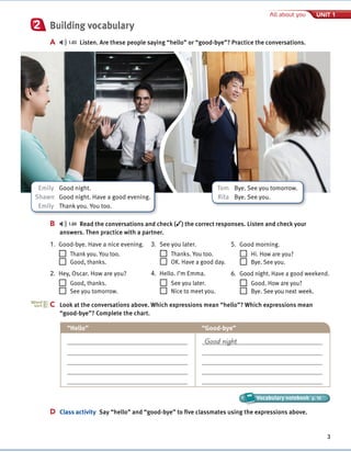 Cambridge University Press
978-1-107-67987-0 – Touchstone Level 1
Michael McCarthy Jeanne McCarten and Helen Sandiford
Excerpt
More information
© in this web service Cambridge University Press www.cambridge.org
3
All about you UNIT 1
Building vocabulary
A 1.03 Listen. Are these people saying “hello” or “good-bye”? Practice the conversations.
2
B 1.04 Read the conversations and check (✓) the correct responses. Listen and check your
answers. Then practice with a partner.
3. See you later.
Thanks. You too.
OK. Have a good day.
4. Hello. I’m Emma.
See you later.
Nice to meet you.
5. Good morning.
Hi. How are you?
Bye. See you.
6. Good night. Have a good weekend.
Good. How are you?
Bye. See you next week.
C Look at the conversations above. Which expressions mean “hello”? Which expressions mean
“good-bye”? Complete the chart.
“Hello” “Good-bye”
Good night
D Class activity Say “hello” and “good-bye” to five classmates using the expressions above.
C
Word
sort
Vocabulary notebook p. 10
Vocabulary notebook
Vocabulary notebook
1. Good-bye. Have a nice evening.
Thank you. You too.
Good, thanks.
2. Hey, Oscar. How are you?
Good, thanks.
See you tomorrow.
Emily Good night.
Shawn Good night. Have a good evening.
Emily Thank you. You too.
Tom Bye. See you tomorrow.
Rita Bye. See you.
 