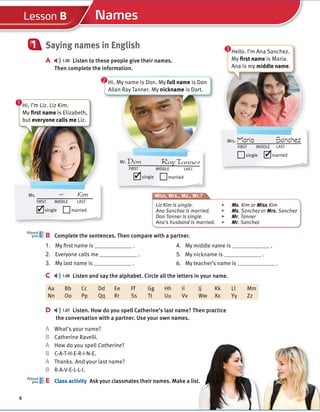 Cambridge University Press
978-1-107-67987-0 – Touchstone Level 1
Michael McCarthy Jeanne McCarten and Helen Sandiford
Excerpt
More information
© in this web service Cambridge University Press www.cambridge.org
4
About
you
Names
Lesson B
Saying names in English
A 1.05 Listen to these people give their names.
Then complete the information.
1
B Complete the sentences. Then compare with a partner.
C 1.06 Listen and say the alphabet. Circle all the letters in your name.
Aa Bb Cc Dd Ee Ff Gg Hh Ii Jj Kk Ll Mm
Nn Oo Pp Qq Rr Ss Tt Uu Vv Ww Xx Yy Zz
D 1.07 Listen. How do you spell Catherine’s last name? Then practice
the conversation with a partner. Use your own names.
A What’s your name?
B Catherine Ravelli.
A How do you spell Catherine?
B C-A-T-H-E-R-I-N-E.
A Thanks. And your last name?
B R-A-V-E-L-L-I.
E Class activity Ask your classmates their names. Make a list.
E
About
you
Hi, I’m Liz. Liz Kim.
My first name is Elizabeth,
but everyone calls me Liz.
Ms. — Kim
FIRST MIDDLE LAST
single married
✓
Mr. Don RayTanner
FIRST MIDDLE LAST
single married
✓
Mrs. Maria Sanchez
FIRST MIDDLE LAST
single married
✓
1. My first name is .
2. Everyone calls me .
3. My last name is .
4. My middle name is .
5. My nickname is .
6. My teacher’s name is .
1
Hi. My name is Don. My full name is Don
Allan Ray Tanner. My nickname is Dart.
2
Hello. I’m Ana Sanchez.
My first name is Maria.
Ana is my middle name.
3
Miss, Mrs., Ms., Mr.?
Liz Kim is single. ▶ Ms. Kim or Miss Kim
Ana Sanchez is married. ▶ Ms. Sanchez or Mrs. Sanchez
Don Tanner is single. ▶ Mr. Tanner
Ana’s husband is married. ▶ Mr. Sanchez
 
