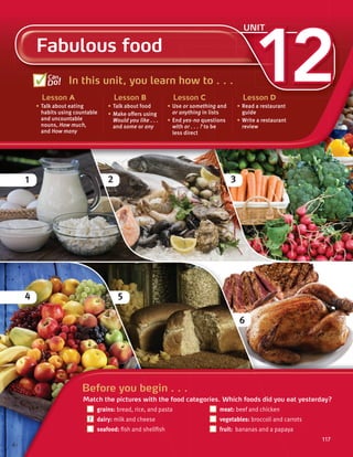 2
1 3
4 5
6
117
12
Fabulous food
UNIT
In this unit, you learn how to . . .
Lesson A
• Talk about eating
habits using countable
and uncountable
nouns, How much,
and How many
Lesson B
• Talk about food
• Make offers using
Would you like . . .
and some or any
Lesson C
• Use or something and
or anything in lists
• End yes-no questions
with or . . . ? to be
less direct
Lesson D
• Read a restaurant
guide
• Write a restaurant
review
Can
Do!
117
Before you begin . . .
Match the pictures with the food categories. Which foods did you eat yesterday?
grains: bread, rice, and pasta meat: beef and chicken
dairy: milk and cheese vegetables: broccoli and carrots
seafood: fish and shellfish fruit: bananas and a papaya
117
1
 