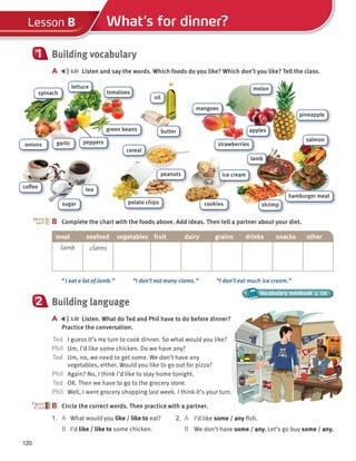 lamb
120
What’s for dinner?
Lesson B
Building vocabulary
A 3.31 Listen and say the words. Which foods do you like? Which don’t you like? Tell the class.
1
B Complete the chart with the foods above. Add ideas. Then tell a partner about your diet.
B
Word
sort
“ I eat a lot of lamb.” “I don’t eat many clams.” “I don’t eat much ice cream.”
Vocabulary notebook p. 126
Vocabulary notebook
Vocabulary notebook
Building language
A 3.32 Listen. What do Ted and Phil have to do before dinner?
Practice the conversation.
Ted I guess it’s my turn to cook dinner. So what would you like?
Phil Um, I’d like some chicken. Do we have any?
Ted Um, no, we need to get some. We don’t have any
vegetables, either. Would you like to go out for pizza?
Phil Again? No, I think I’d like to stay home tonight.
Ted OK. Then we have to go to the grocery store.
Phil Well, I went grocery shopping last week. I think it’s your turn.
B Circle the correct words. Then practice with a partner.
1. A What would you like / like to eat?
B I’d like / like to some chicken.
2
B
2. A I’d like some / any fish.
B We don’t have some / any. Let’s go buy some / any.
meat seafood vegetables fruit dairy grains drinks snacks other
lamb clams
oil
salmon
cereal
lettuce
tomatoes
spinach
garlic
onions peppers
butter
melon
strawberries
mangoes
apples
pineapple
sugar
coffee tea
ice cream
shrimp
hamburger meat
peanuts
potato chips cookies
green beans
 