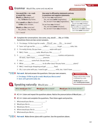 121
Fabulous food UNIT 12
Grammar Would like; some and any 3.33
3 Extra practice p. 150
Use would like + to + verb
or would like + noun.
Would you like to go out?
No, I’d like to stay home.
What would you like for dinner?
I’d like some chicken.
Would you like some tea?
Yes, please. / No, thanks.
I’d = I would
Use some in affirmative statements and any
in questions and negative statements.
Do we have any vegetables?
Yes, we have some (vegetables).
No, we don’t have any (vegetables).
Do we have any chicken?
Yes, we have some (chicken).
No, we don’t have any (chicken).
A Complete the conversations. Use some, any, would . . . like, or ’d like.
Sometimes there are two correct answers.
1. A I’m sleepy. I’d like to go for a walk. Would you like to come?
B Sure. Let’s go out for coffee. I to get cake, too.
2. A I’m really thirsty. Do you have water with you?
B Well, I have soda. Would you like ?
3. A you a snack? I have cookies and peanuts.
Oh wait, I don’t have peanuts.
B Um, I some fruit. Do you have ?
4. A What you to do after class? Do you have plans?
B Well, I need to go shopping and get food.
A Oh, I can come with you. I need to get milk, too. I don’t have .
B Pair work Ask and answer the questions. Give your own answers.
A I’m sleepy. I’d like to go for a walk. Would you like to come?
B Sure. Let’s get some soda, too.
B
About
you
In conversation
Common errors
Speaking naturally Would you . . . ?
4
A 3.34 Listen and repeat the questions above. Notice the pronunciation of Would you . . . ?
B 3.35 Listen and complete the questions. Then listen again and practice.
1. What would you like to ?
2. Would you like to ?
3. Would you like to ?
4. Where would you like to ?
5. What would you like to ?
C Pair work Make dinner plans with a partner. Use the questions above.
C
About
you
What would you like? Would you like a snack? Would you like to have dinner?
Any is common in questions:
Do you have any cookies?
Some is common in questions
that are offers or requests:
Would you like some chicken?
Can I have some chocolate?
Always add to when I’d like
is followed by a verb.
I’d like to go for a walk.
(NOT I’d like go for a walk.)
 
