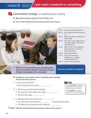 Carrie Let’s take a break for lunch.
Henry Sure. Would you like to go out
or . . . ?
Carrie Well, I just want a sandwich or
something.
Henry OK. I don’t want a big meal or
anything, either. But I’d like
something hot.
Carrie Well, there’s a new Spanish
place near here, and they
have good soup.
Henry That sounds good.
Carrie OK. And I can have a
sandwich or a salad or
something like that.
Henry Great. So let’s go there.
Conversation strategy or something and or anything
A What kinds of food are popular for lunch? Make a list.
B 3.36 Listen. What do Carrie and Henry decide to do for lunch?
1
C Notice how Carrie and Henry use or something (like
that) and or anything. They don’t need to give a long list
of things. Find examples in the conversation.
“I just want a sandwich or something.”
D Complete the conversations with or something and or anything.
Then practice with a partner.
1. A Do you eat a big lunch?
B No, I usually just have a salad .
2. A What do you usually have for breakfast?
B Oh, I just have some coffee and a muffin .
A You don’t have eggs ?
3. A Would you like to go out for dinner ?
B Sure. But I don’t want a big meal . Something light maybe.
A OK. Well, let’s go somewhere with a salad bar .
E Pair work Ask and answer the questions. Give your own answers.
E
About
you
Note
122
I just want a sandwich or something.
Conversation
strategies
Lesson C
Use or something in affirmative
statements and in questions
that are offers and requests.
Use or anything in negative
statements and most questions.
 