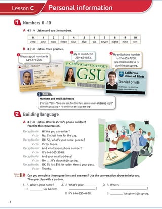 Cambridge University Press
978-1-107-67987-0 – Touchstone Level 1
Michael McCarthy Jeanne McCarten and Helen Sandiford
Excerpt
More information
© in this web service Cambridge University Press www.cambridge.org
PASSPORT
PASSEPORT
Passport No./No de passeport
649 321 508
P<CAN<BARTON<<JAMESDAVID<<<<<<<<<<<<<<<<<<
<<<<<<<<649321508<<<<<<<<<<<<<<<<<<<<<<<
Surname/Nom
Given names/Prénoms
Nationality/Nationalité
BARTON
JAMES DAVID
CANADIAN/CANADIEN
CANADA
6
Personal information
Lesson C
Numbers 0–10
A 1.10 Listen and say the numbers.
0 1 2 3 4 5 6 7 8 9 10
zero one two three four five six seven eight nine ten
B 1.11 Listen. Then practice.
1
Note
Building language
A 1.12 Listen. What is Victor’s phone number?
Practice the conversation.
Receptionist Hi! Are you a member?
Victor No, I’m just here for the day.
Receptionist OK. So, what’s your name, please?
Victor Victor Lopez.
Receptionist And what’s your phone number?
Victor It’s 646-555-3048.
Receptionist And your email address?
Victor Um . . . it’s vlopez6@cup.org.
Receptionist OK. So it’s $10 for today. Here’s your pass.
Victor Thanks.
B Can you complete these questions and answers? Use the conversation above to help you.
Then practice with a partner.
2
B
PASSPORT
PASSEPORT
Passport No./No de passeport
649 321 508
CANADA
PASSPORT
PASSPORT
My passport number is
649-321-508.
Passport No./No de passeport
<<<<<<<<<<<<<<<<<<
<<<<<<<<<<<<<<<<<<<<<<<
GREEN STATE UNIVERSITY
GSU
ELLEN M. JONES
ID: 259-62-1883
1. A What’s your name?
B Joe Garrett.
2. A What’s your
?
3. A What’s
?
B It’s 646-555-4628. B joe.garrett@cup.org.
1
GREEN STATE UNIVERSITY
GSU California
Union of Pilots
Daniel Smith
TELEPHONE: 216-555-7708
EMAIL: dsmith6@cup.org
California
My cell phone number
is 216-555-7708.
My email address is
dsmith6@cup.org.
3
GREEN STATE UNIVERSITY
GREEN STATE UNIVERSITY
GREEN STATE UNIVERSITY
GREEN STATE UNIVERSITY
GREEN STATE UNIVERSITY
GREEN STATE UNIVERSITY
My ID number is
259-62-1883.
2
Numbers and email addresses
216-555-7708 = “two-one-six, five-five-five, seven-seven-oh (zero)-eight”
dsmith6@cup.org = “d-smith-six-at-c-u-p-dot-org”
 