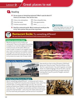 124
Reading
A Do you know an interesting restaurant? What’s special about it?
Check (✓) the boxes. Then tell the class.
1
It has a nice atmosphere. It has a beautiful view.
It has live music. It has good service.
It serves unusual food. other
B Read the restaurant guide. Which restaurant would you like
to try? Tell a partner why you’d like to go there.
Reading tip
Great places to eat
Lesson D
Restaurant Guide: Try something different!
We searched the world and found these unusual places to eat.
How would you like to dine 50 meters (164 feet)
above your favorite view? Then hire Dinner in the
Sky for a special event. You and 21 guests can enjoy
dinner at a table hanging in the air! A chef, a server,
and an entertainer go with you to make a perfect
evening. But if you’re scared of heights, we don’t
recommend it!
Dinner in the Sky, in over 35 countries
Here’s something really different – a restaurant with robots.
Choose your food from a touchscreen computer menu, and a few
minutes later, a smiling robot brings it to you. You can also
barbecue food at your table or order other delicious Asian dishes
from the menu. Try a green tea smoothie and then sit back and
enjoy the entertainment – every hour the robots dance to music!
It’s a fun and lively atmosphere, and the service is excellent!
The Hajime Robot Restaurant, Bangkok
Would you like to visit a really cool
restaurant? Then try this place. Everything
is made of ice, from the tables and chairs
to the pictures on the walls. When you
order a soda, it comes in an ice glass, and
your meal is served on an ice plate. Luckily,
if you get too cold, you can ask for a warm
blanket and some hot chocolate. Be sure
to try some ice cream, too. It never melts!
Chillout ice restaurant, Dubai
As you read, imagine each place. Ask
yourself, “Would I like to eat there?”
 