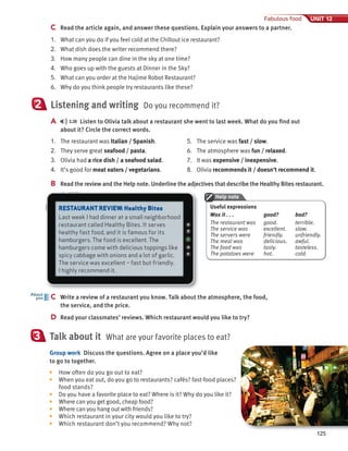 125
Fabulous food UNIT 12
C Read the article again, and answer these questions. Explain your answers to a partner.
1. What can you do if you feel cold at the Chillout ice restaurant?
2. What dish does the writer recommend there?
3. How many people can dine in the sky at one time?
4. Who goes up with the guests at Dinner in the Sky?
5. What can you order at the Hajime Robot Restaurant?
6. Why do you think people try restaurants like these?
Listening and writing Do you recommend it?
A 3.38 Listen to Olivia talk about a restaurant she went to last week. What do you find out
about it? Circle the correct words.
2
1. The restaurant was Italian / Spanish.
2. They serve great seafood / pasta.
3. Olivia had a rice dish / a seafood salad.
4. It’s good for meat eaters / vegetarians.
5. The service was fast / slow.
6. The atmosphere was fun / relaxed.
7. It was expensive / inexpensive.
8. Olivia recommends it / doesn’t recommend it.
B Read the review and the Help note. Underline the adjectives that describe the Healthy Bites restaurant.
C Write a review of a restaurant you know. Talk about the atmosphere, the food,
the service, and the price.
D Read your classmates’ reviews. Which restaurant would you like to try?
C Write a review of a restaurant you know. Talk about the atmosphere, the food,
About
you
Talk about it What are your favorite places to eat?
Group work Discuss the questions. Agree on a place you’d like
to go to together.
▶ How often do you go out to eat?
▶ When you eat out, do you go to restaurants? cafés? fast-food places?
food stands?
▶ Do you have a favorite place to eat? Where is it? Why do you like it?
▶ Where can you get good, cheap food?
▶ Where can you hang out with friends?
▶ Which restaurant in your city would you like to try?
▶ Which restaurant don’t you recommend? Why not?
3
Help note
RESTAURANT REVIEW: Healthy Bites
Last week I had dinner at a small neighborhood
restaurant called Healthy Bites. It serves
healthy fast food, and it is famous for its
hamburgers. The food is excellent. The
hamburgers come with delicious toppings like
spicy cabbage with onions and a lot of garlic.
The service was excellent – fast but friendly.
I highly recommend it.
Useful expressions
Was it . . . good? bad?
The restaurant was good. terrible.
The service was excellent. slow.
The servers were friendly. unfriendly.
The meal was delicious. awful.
The food was tasty. tasteless.
The potatoes were hot. cold.
 