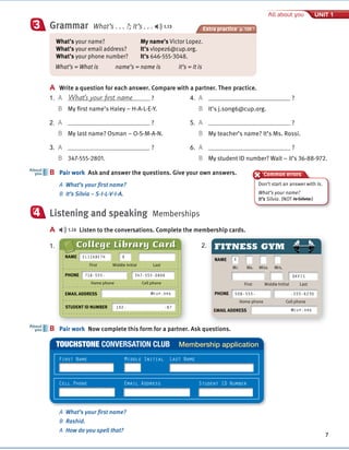 Cambridge University Press
978-1-107-67987-0 – Touchstone Level 1
Michael McCarthy Jeanne McCarten and Helen Sandiford
Excerpt
More information
© in this web service Cambridge University Press www.cambridge.org
Extra practice p. 139
7
All about you UNIT 1
Grammar What’s . . . ?; It’s . . . 1.13
3
A Write a question for each answer. Compare with a partner. Then practice.
4. A ?
B It’s j.song6@cup.org.
5. A ?
B My teacher’s name? It’s Ms. Rossi.
6. A ?
B My student ID number? Wait – it’s 36-88-972.
B Pair work Ask and answer the questions. Give your own answers.
A What’s your first name?
B It’s Silvia – S-I-L-V-I-A.
Listening and speaking Memberships
A 1.14 Listen to the conversations. Complete the membership cards.
B
About
you
4
Common errors
B Pair work Now complete this form for a partner. Ask questions.
B
About
you
A What’s your first name?
B Rashid.
A How do you spell that?
1.
TOUCHSTONE CONVERSATION CLUB Membership application
First Name Middle Initial Last Name
Cell Phone Email Address Student ID Number
What’s your name?
What’s your email address?
What’s your phone number?
My name’s Victor Lopez.
It’s vlopez6@cup.org.
It’s 646-555-3048.
What’s = What is name’s = name is It’s = It is
2.
NAME
First Middle Initial Last
Mr. Ms. Miss Mrs.
PHONE
Home phone Cell phone
508-555-
X
-555-6230
DAVIS
EMAIL ADDRESS @cup.org
FITNESS GYM
College Library Card
PHONE
Home phone Cell phone
718-555- 347-555-0806
EMAIL ADDRESS @cup.org
STUDENT ID NUMBER 192- -87
NAME
First Middle Initial Last
ELIZABETH R
1. A What’s your first name ?
B My first name’s Haley – H-A-L-E-Y.
2. A ?
B My last name? Osman – O-S-M-A-N.
3. A ?
B 347-555-2801.
Don’t start an answer with Is.
What’s your name?
It’s Silvia. (NOT Is Silvia.)
 