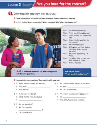 Cambridge University Press
978-1-107-67987-0 – Touchstone Level 1
Michael McCarthy Jeanne McCarten and Helen Sandiford
Excerpt
More information
© in this web service Cambridge University Press www.cambridge.org
Conversation strategy How about you?
A Look at the photo. Adam and Alicia are strangers. Guess three things they say.
B 1.15 Listen. Who’s on vacation? Who’s a student? Who’s here for the concert?
1
Alicia Hi. How are you doing?
Adam Pretty good. How about you?
Alicia Good, thanks. It’s a beautiful
day.
Adam Yeah, it is. Are you here for
the concert?
Alicia Yes. How about you?
Adam Well, yeah, but I’m a student
here, too. So are you on
vacation?
Alicia Yes, I am. By the way, I’m
Alicia.
Adam I’m Adam. Nice to meet you.
Well, have a nice day.
Alicia Thanks. You too.
C Notice how Adam and Alicia say How about you? to
ask the same questions.
“How are you doing?”
“Pretty good. How about you?”
8
4. A It’s a beautiful day. Are you on vacation?
B Yes, I am. ?
A No. I’m a student here.
5. A I’m here on business. How about you?
B No. .
A Nice. Well, have a great vacation.
D Complete the conversations. Then practice with a partner.
1. A Hello. Are you here for the festival?
B Yeah, I am. ?
A Yeah. Me too.
2. A Hi. How are you doing?
B Good, thanks. How about you?
A .
3. A Are you a student?
B No, I’m a teacher.
?
A I’m a teacher, too.
Are you here for the concert?
Conversation
strategies
Lesson D
 