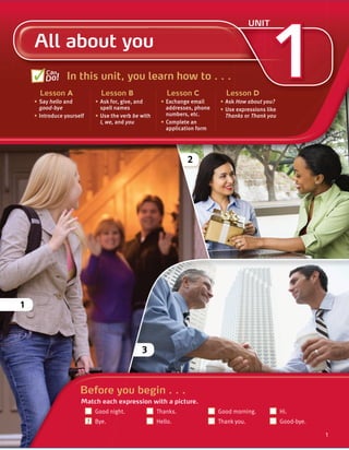 Cambridge University Press
978-1-107-67987-0 – Touchstone Level 1
Michael McCarthy Jeanne McCarten and Helen Sandiford
Excerpt
More information
© in this web service Cambridge University Press www.cambridge.org
1
All about you
UNIT
In this unit, you learn how to . . .
Lesson A
• Say hello and
good-bye
• Introduce yourself
Lesson B
• Ask for, give, and
spell names
• Use the verb be with
I, we, and you
Lesson C
• Exchange email
addresses, phone
numbers, etc.
• Complete an
application form
Lesson D
• Ask How about you?
• Use expressions like
Thanks or Thank you
Can
Do!
1
2
1
1
Before you begin . . .
Match each expression with a picture.
Good night. Thanks. Good morning. Hi.
Bye. Hello. Thank you. Good-bye.
3
1
1
 