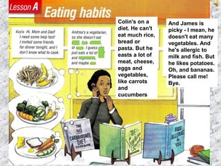 And James is
picky - I mean, he
doesn't eat many
vegetables. And
he's allergic to
milk and fish. But
he likes potatoes.
Oh, and bananas.
Please call me!
Bye.
Colin's on a
diet. He can't
eat much rice,
bread or
pasta. But he
easts a lot of
meat, cheese,
eggs and
vegetables,
like carrots
and
cucumbers
 