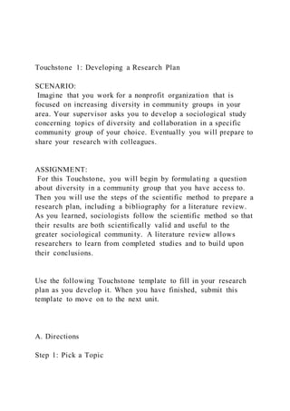 Touchstone 1: Developing a Research Plan
SCENARIO:
Imagine that you work for a nonprofit organization that is
focused on increasing diversity in community groups in your
area. Your supervisor asks you to develop a sociological study
concerning topics of diversity and collaboration in a specific
community group of your choice. Eventually you will prepare to
share your research with colleagues.
ASSIGNMENT:
For this Touchstone, you will begin by formulating a question
about diversity in a community group that you have access to.
Then you will use the steps of the scientific method to prepare a
research plan, including a bibliography for a literature review.
As you learned, sociologists follow the scientific method so that
their results are both scientifically valid and useful to the
greater sociological community. A literature review allows
researchers to learn from completed studies and to build upon
their conclusions.
Use the following Touchstone template to fill in your research
plan as you develop it. When you have finished, submit this
template to move on to the next unit.
A. Directions
Step 1: Pick a Topic
 