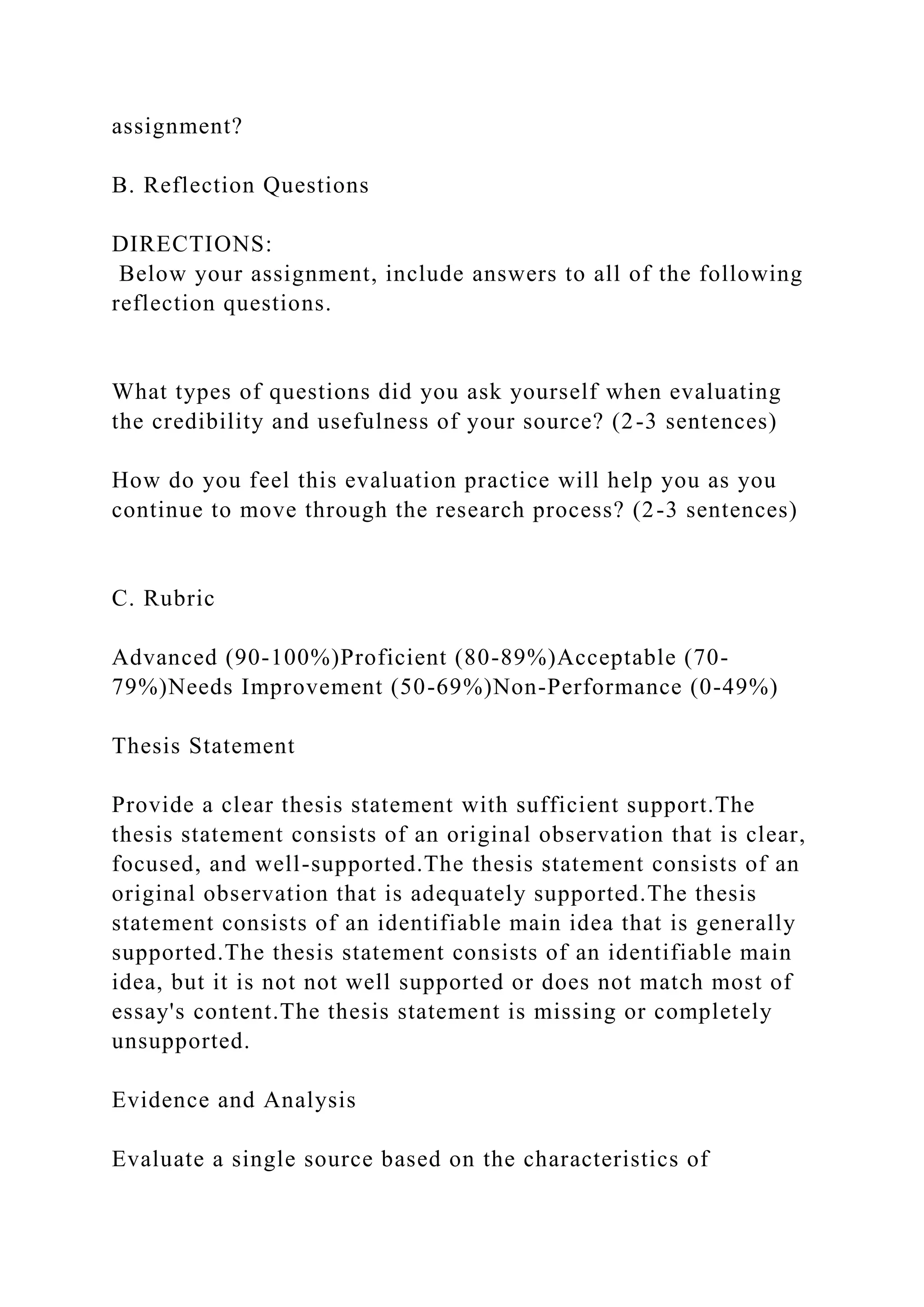 assignment?
B. Reflection Questions
DIRECTIONS:
Below your assignment, include answers to all of the following
reflection questions.
What types of questions did you ask yourself when evaluating
the credibility and usefulness of your source? (2-3 sentences)
How do you feel this evaluation practice will help you as you
continue to move through the research process? (2-3 sentences)
C. Rubric
Advanced (90-100%)Proficient (80-89%)Acceptable (70-
79%)Needs Improvement (50-69%)Non-Performance (0-49%)
Thesis Statement
Provide a clear thesis statement with sufficient support.The
thesis statement consists of an original observation that is clear,
focused, and well-supported.The thesis statement consists of an
original observation that is adequately supported.The thesis
statement consists of an identifiable main idea that is generally
supported.The thesis statement consists of an identifiable main
idea, but it is not not well supported or does not match most of
essay's content.The thesis statement is missing or completely
unsupported.
Evidence and Analysis
Evaluate a single source based on the characteristics of
 
