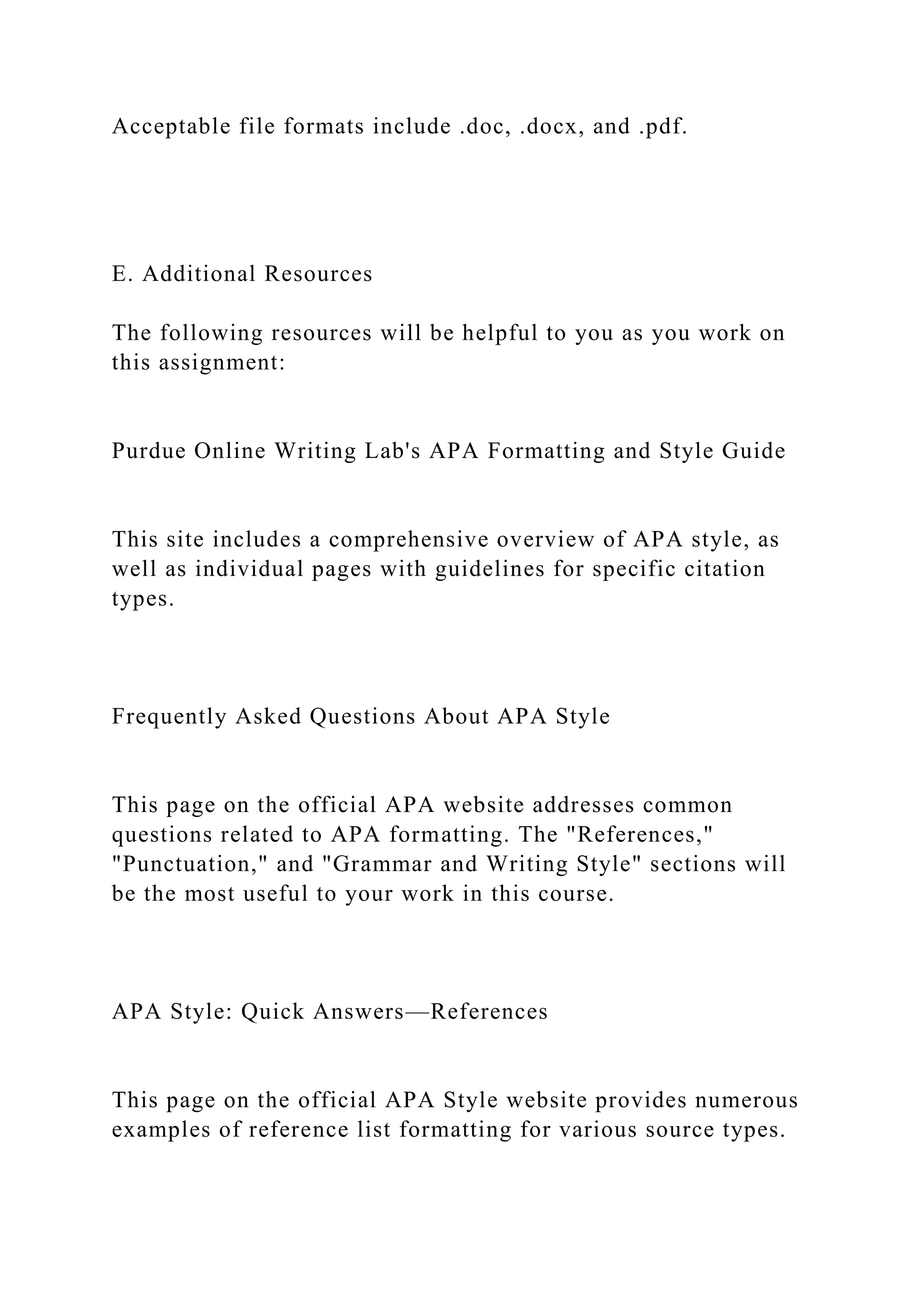 Acceptable file formats include .doc, .docx, and .pdf.
E. Additional Resources
The following resources will be helpful to you as you work on
this assignment:
Purdue Online Writing Lab's APA Formatting and Style Guide
This site includes a comprehensive overview of APA style, as
well as individual pages with guidelines for specific citation
types.
Frequently Asked Questions About APA Style
This page on the official APA website addresses common
questions related to APA formatting. The "References,"
"Punctuation," and "Grammar and Writing Style" sections will
be the most useful to your work in this course.
APA Style: Quick Answers—References
This page on the official APA Style website provides numerous
examples of reference list formatting for various source types.
 