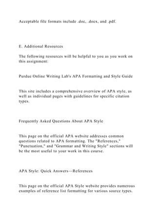 Acceptable file formats include .doc, .docx, and .pdf.
E. Additional Resources
The following resources will be helpful to you as you work on
this assignment:
Purdue Online Writing Lab's APA Formatting and Style Guide
This site includes a comprehensive overview of APA style, as
well as individual pages with guidelines for specific citation
types.
Frequently Asked Questions About APA Style
This page on the official APA website addresses common
questions related to APA formatting. The "References,"
"Punctuation," and "Grammar and Writing Style" sections will
be the most useful to your work in this course.
APA Style: Quick Answers—References
This page on the official APA Style website provides numerous
examples of reference list formatting for various source types.
 