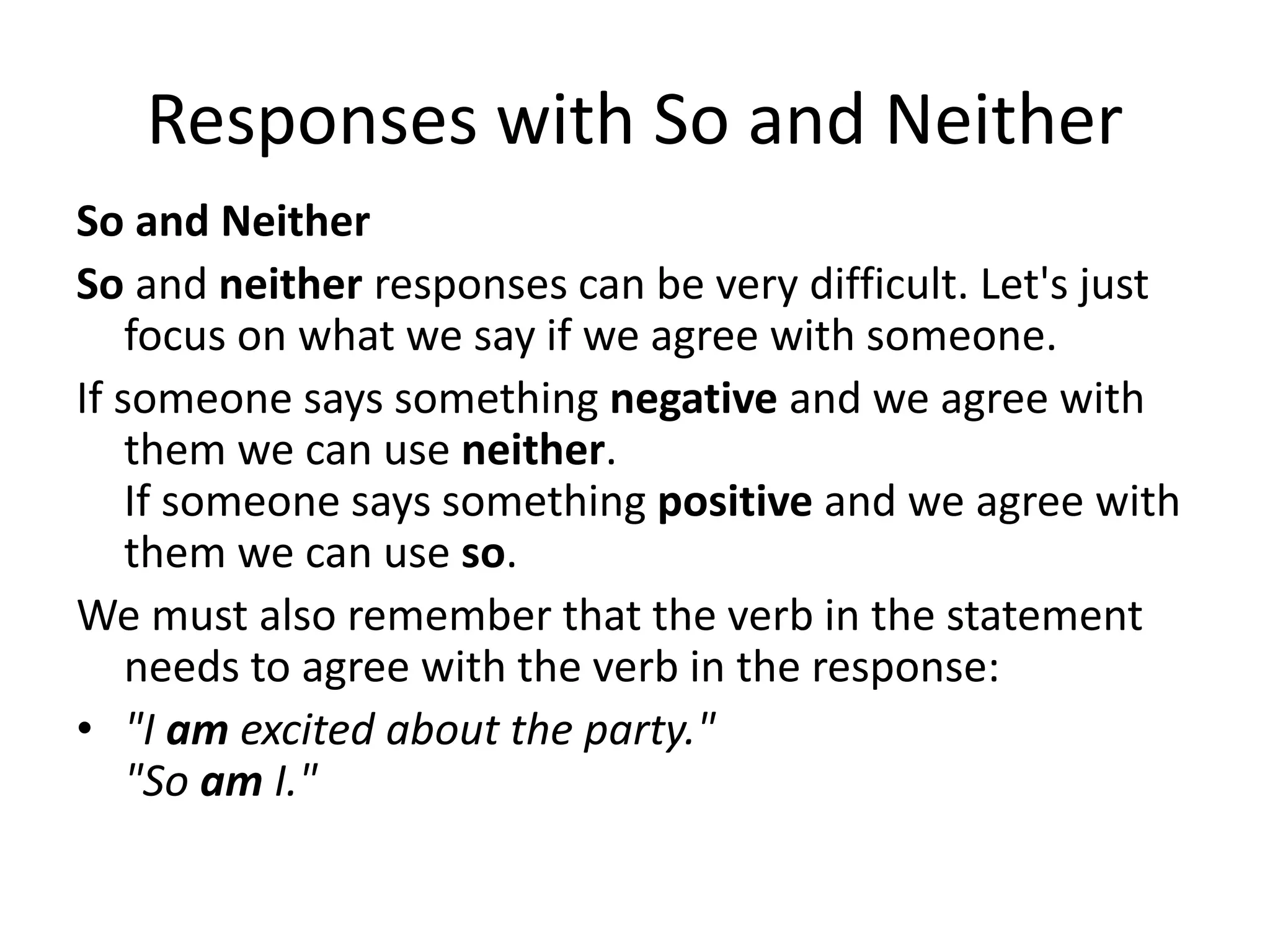 Responses with So and Neither
So and Neither
So and neither responses can be very difficult. Let's just
focus on what we say if we agree with someone.
If someone says something negative and we agree with
them we can use neither.
If someone says something positive and we agree with
them we can use so.
We must also remember that the verb in the statement
needs to agree with the verb in the response:
• "I am excited about the party."
"So am I."
 