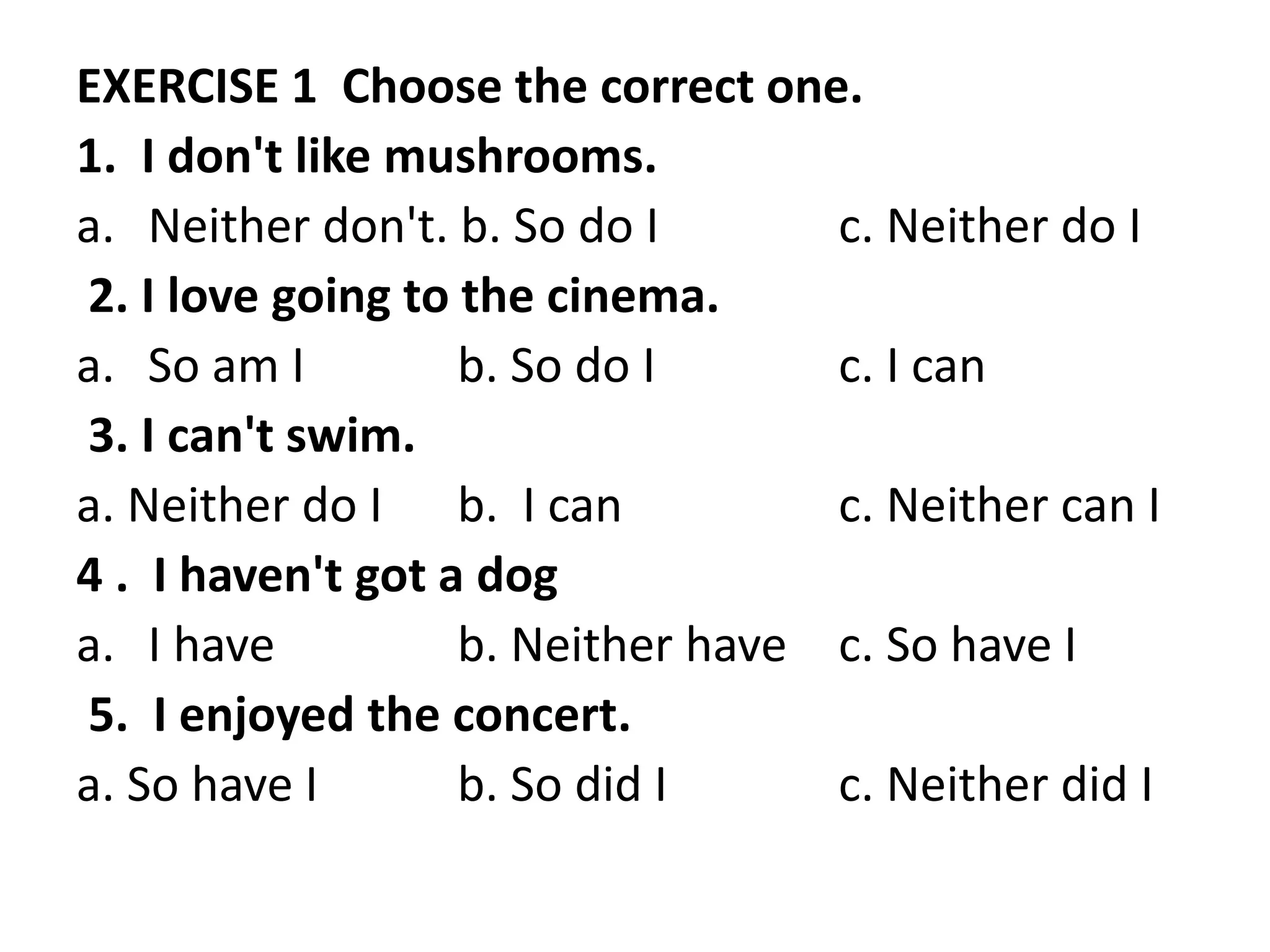 EXERCISE 1 Choose the correct one.
1. I don't like mushrooms.
a. Neither don't. b. So do I c. Neither do I
2. I love going to the cinema.
a. So am I b. So do I c. I can
3. I can't swim.
a. Neither do I b. I can c. Neither can I
4 . I haven't got a dog
a. I have b. Neither have c. So have I
5. I enjoyed the concert.
a. So have I b. So did I c. Neither did I
 