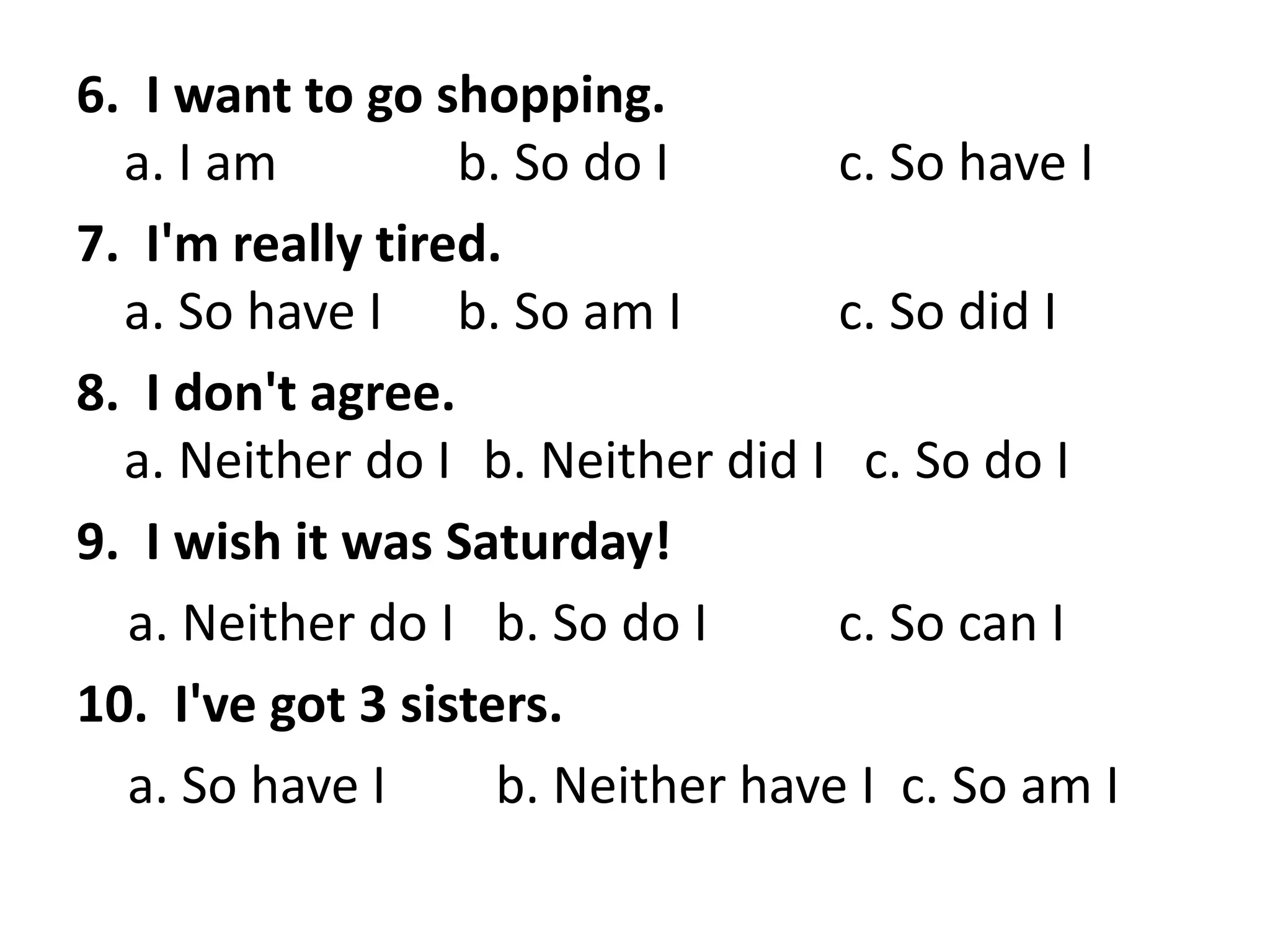 6. I want to go shopping.
a. I am b. So do I c. So have I
7. I'm really tired.
a. So have I b. So am I c. So did I
8. I don't agree.
a. Neither do I b. Neither did I c. So do I
9. I wish it was Saturday!
a. Neither do I b. So do I c. So can I
10. I've got 3 sisters.
a. So have I b. Neither have I c. So am I
 