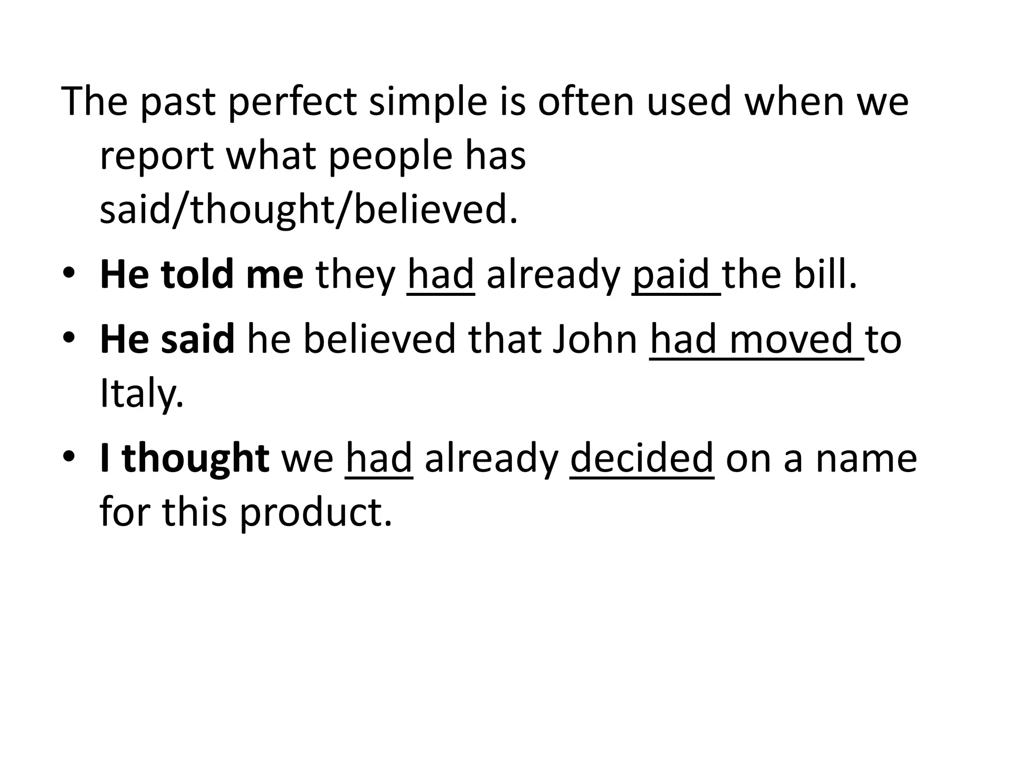 The past perfect simple is often used when we
report what people has
said/thought/believed.
• He told me they had already paid the bill.
• He said he believed that John had moved to
Italy.
• I thought we had already decided on a name
for this product.
 