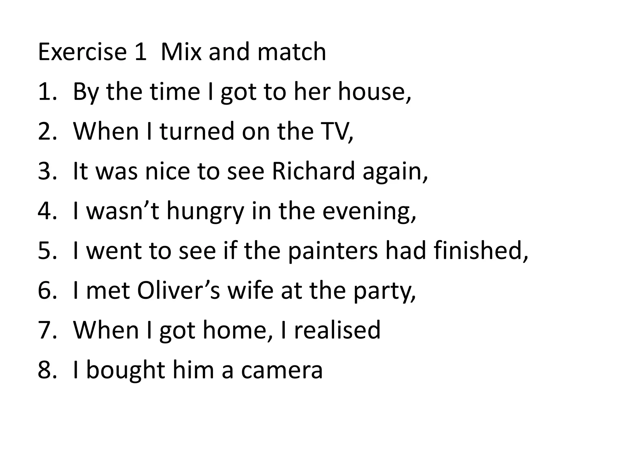Exercise 1 Mix and match
1. By the time I got to her house,
2. When I turned on the TV,
3. It was nice to see Richard again,
4. I wasn’t hungry in the evening,
5. I went to see if the painters had finished,
6. I met Oliver’s wife at the party,
7. When I got home, I realised
8. I bought him a camera
 