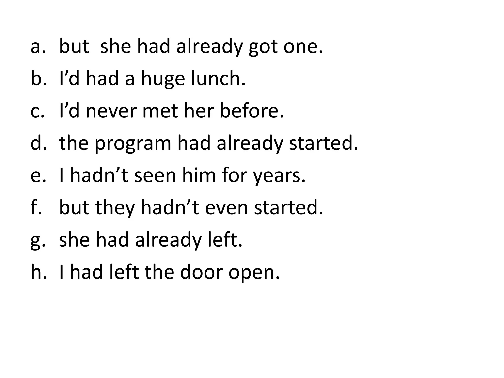 a. but she had already got one.
b. I’d had a huge lunch.
c. I’d never met her before.
d. the program had already started.
e. I hadn’t seen him for years.
f. but they hadn’t even started.
g. she had already left.
h. I had left the door open.
 