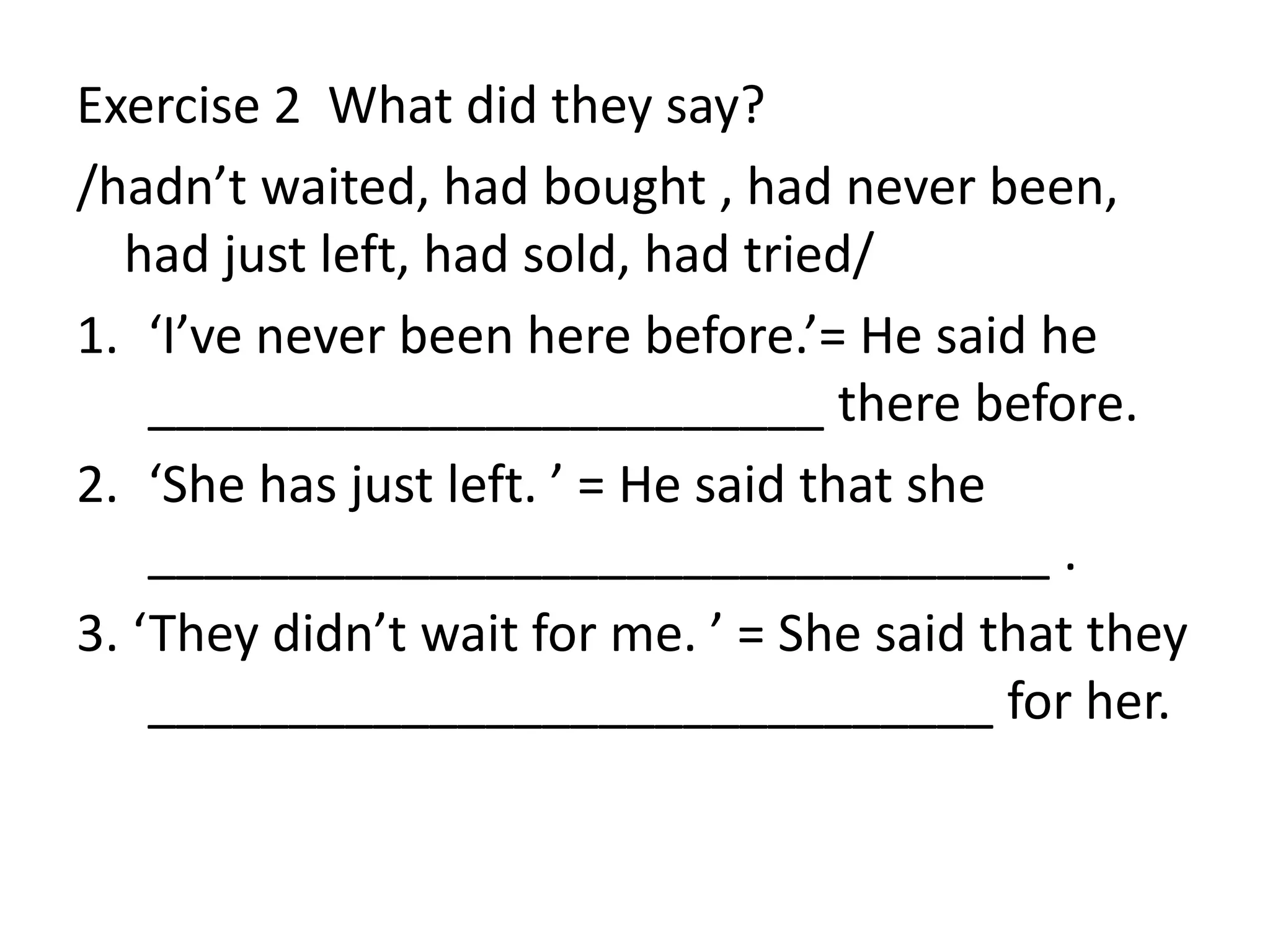 Exercise 2 What did they say?
/hadn’t waited, had bought , had never been,
had just left, had sold, had tried/
1. ‘I’ve never been here before.’= He said he
________________________ there before.
2. ‘She has just left. ’ = He said that she
________________________________ .
3. ‘They didn’t wait for me. ’ = She said that they
______________________________ for her.
 