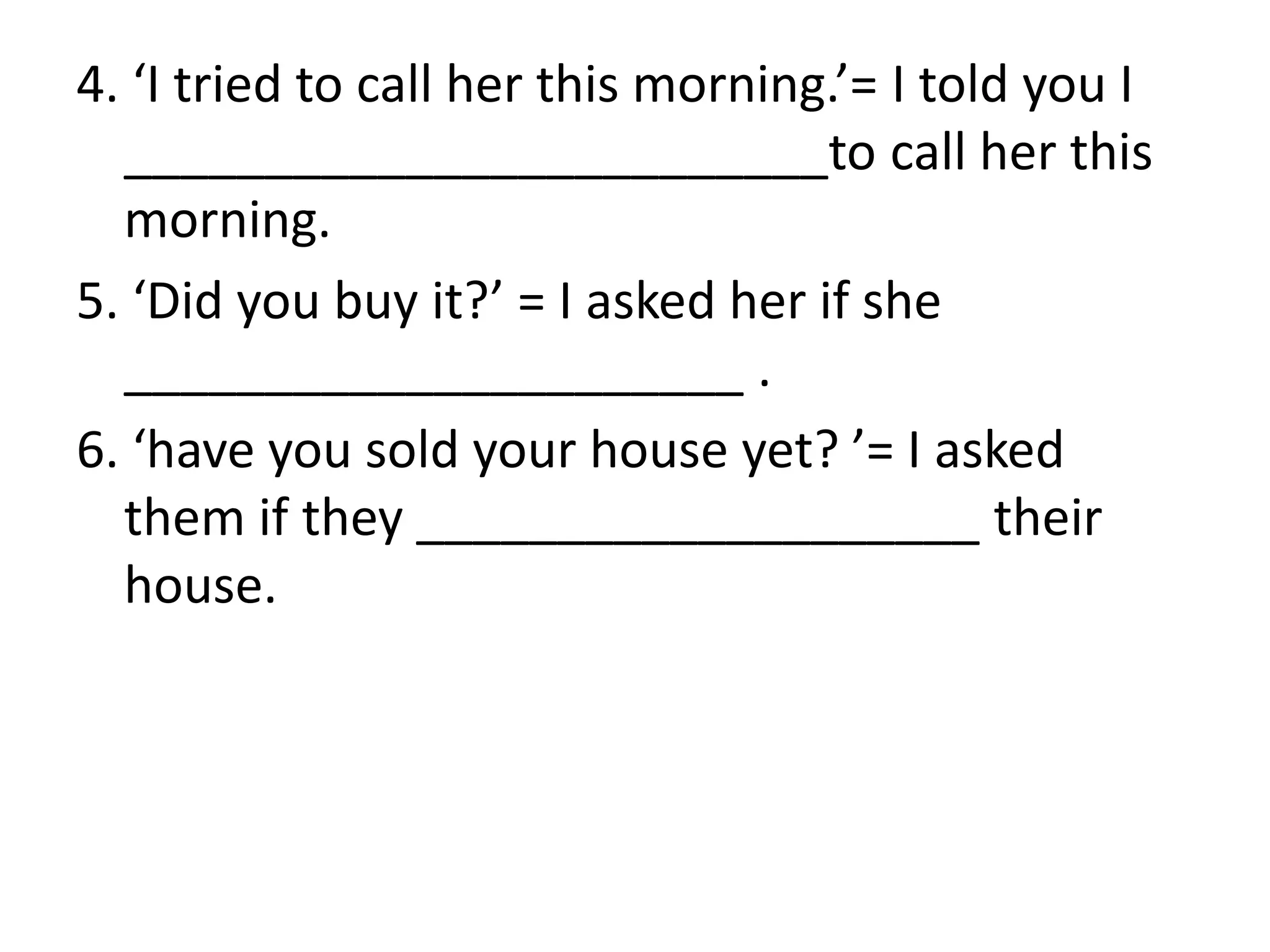 4. ‘I tried to call her this morning.’= I told you I
_________________________to call her this
morning.
5. ‘Did you buy it?’ = I asked her if she
______________________ .
6. ‘have you sold your house yet? ’= I asked
them if they ____________________ their
house.
 