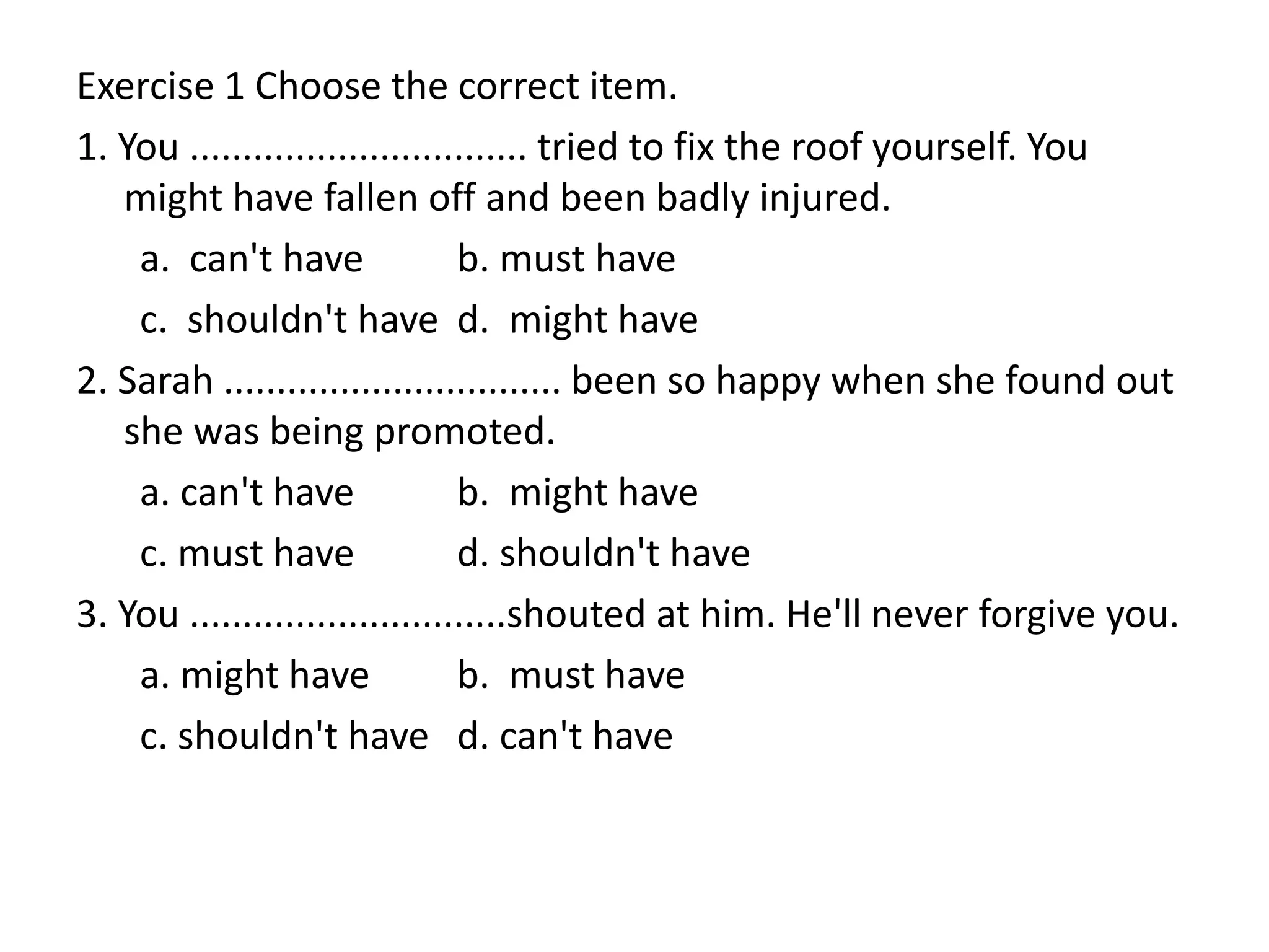 Exercise 1 Choose the correct item.
1. You ................................ tried to fix the roof yourself. You
might have fallen off and been badly injured.
a. can't have b. must have
c. shouldn't have d. might have
2. Sarah ................................ been so happy when she found out
she was being promoted.
a. can't have b. might have
c. must have d. shouldn't have
3. You ..............................shouted at him. He'll never forgive you.
a. might have b. must have
c. shouldn't have d. can't have
 