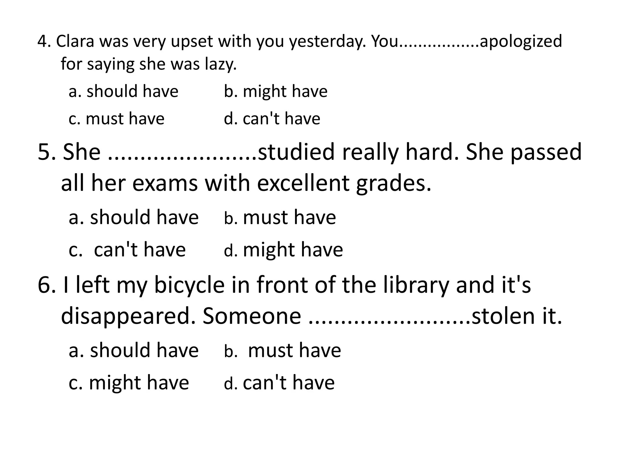 4. Clara was very upset with you yesterday. You.................apologized
for saying she was lazy.
a. should have b. might have
c. must have d. can't have
5. She .......................studied really hard. She passed
all her exams with excellent grades.
a. should have b. must have
c. can't have d. might have
6. I left my bicycle in front of the library and it's
disappeared. Someone .........................stolen it.
a. should have b. must have
c. might have d. can't have
 