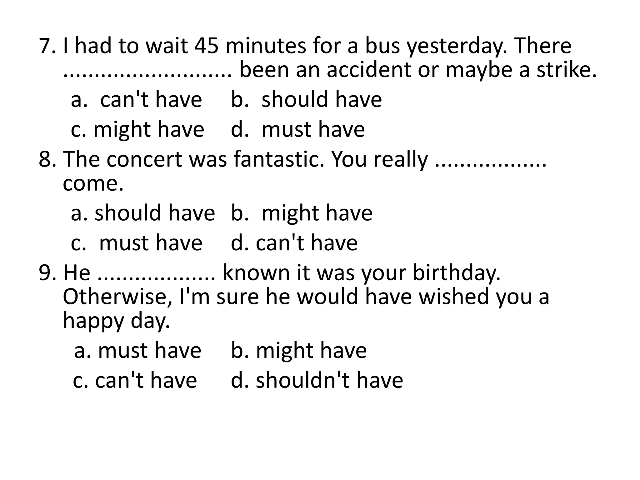 7. I had to wait 45 minutes for a bus yesterday. There
........................... been an accident or maybe a strike.
a. can't have b. should have
c. might have d. must have
8. The concert was fantastic. You really ..................
come.
a. should have b. might have
c. must have d. can't have
9. He ................... known it was your birthday.
Otherwise, I'm sure he would have wished you a
happy day.
a. must have b. might have
c. can't have d. shouldn't have
 