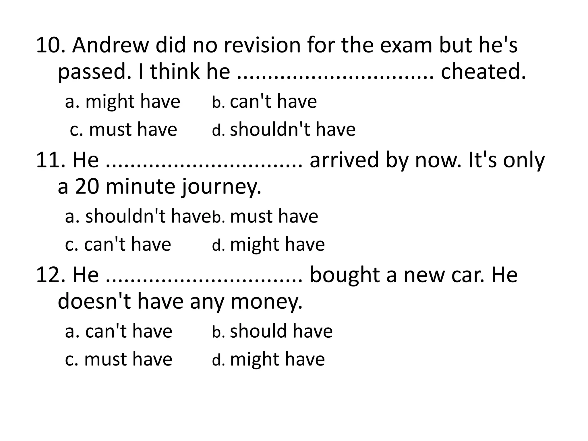 10. Andrew did no revision for the exam but he's
passed. I think he ................................ cheated.
a. might have b. can't have
c. must have d. shouldn't have
11. He ................................ arrived by now. It's only
a 20 minute journey.
a. shouldn't haveb. must have
c. can't have d. might have
12. He ................................ bought a new car. He
doesn't have any money.
a. can't have b. should have
c. must have d. might have
 