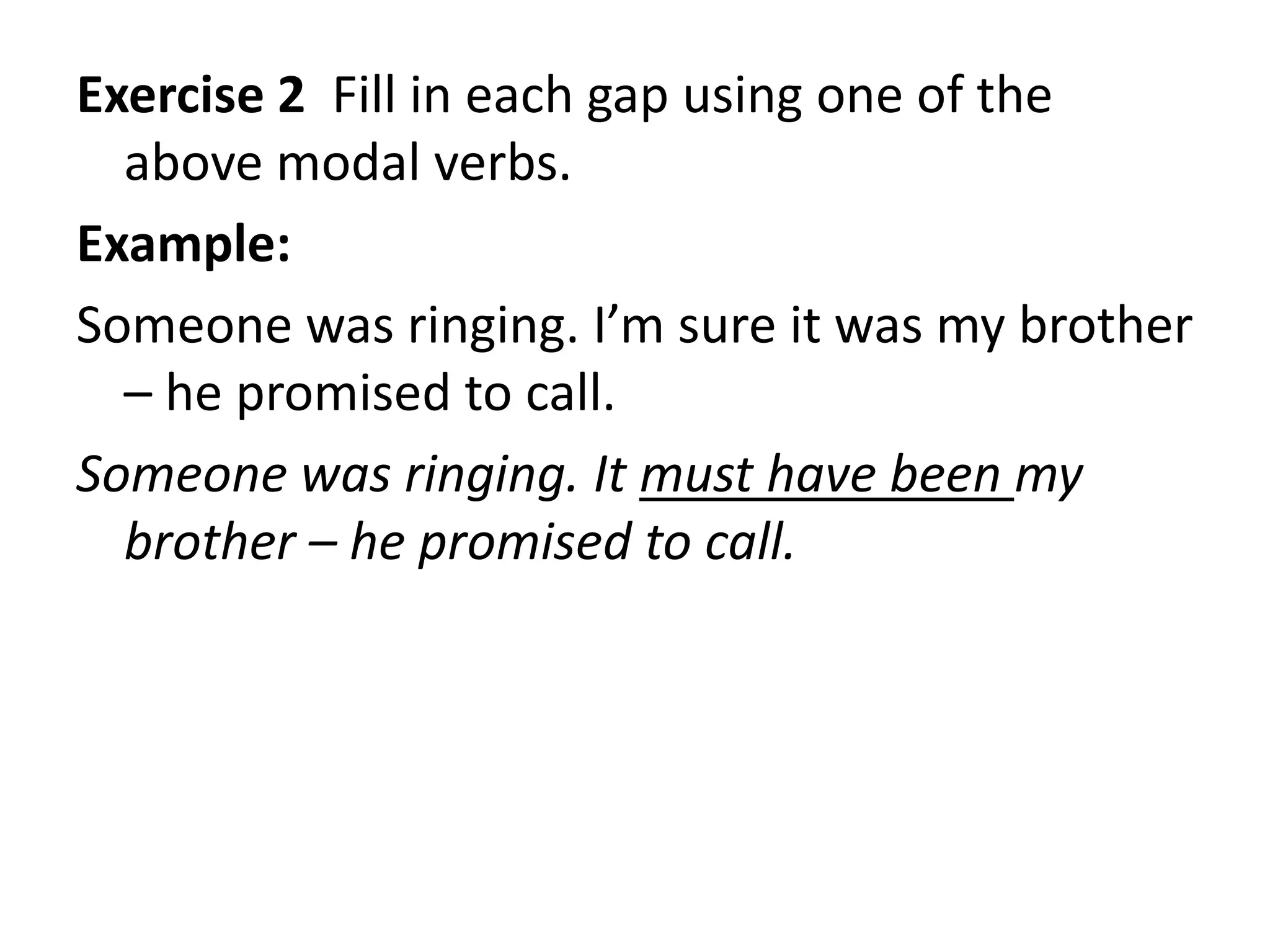 Exercise 2 Fill in each gap using one of the
above modal verbs.
Example:
Someone was ringing. I’m sure it was my brother
– he promised to call.
Someone was ringing. It must have been my
brother – he promised to call.
 